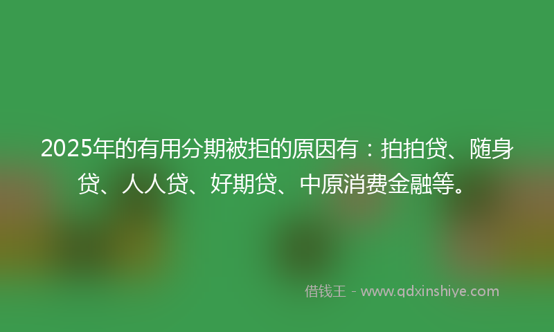 2025年的有用分期被拒的原因有：拍拍贷、随身贷、人人贷、好期贷、中原消费金融等。