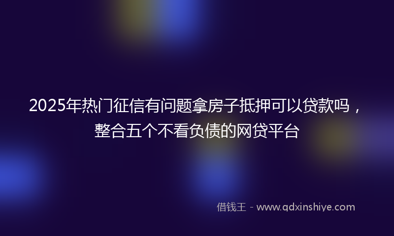 2025年热门征信有问题拿房子抵押可以贷款吗，整合五个不看负债的网贷平台