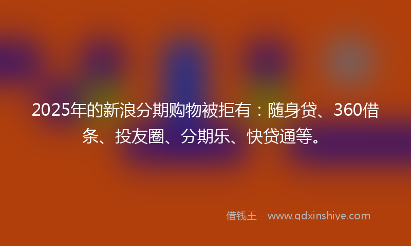 2025年的新浪分期购物被拒有：随身贷、360借条、投友圈、分期乐、快贷通等。