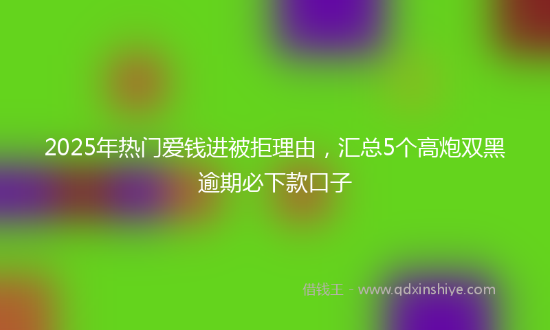 2025年热门爱钱进被拒理由，汇总5个高炮双黑逾期必下款口子