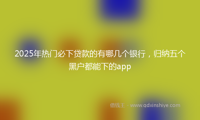 2025年热门必下贷款的有哪几个银行，归纳五个黑户都能下的app
