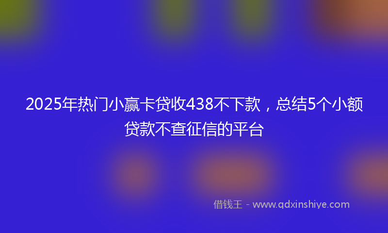 2025年热门小赢卡贷收438不下款,总结5个小额贷款不查征信的平台