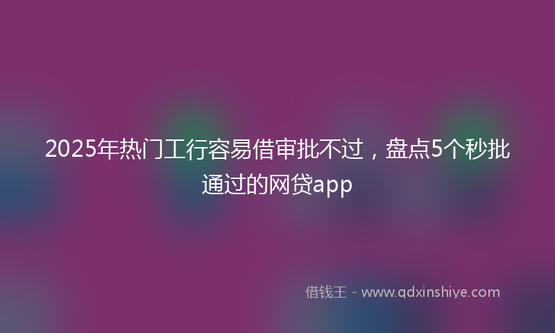 2025年热门工行容易借审批不过，盘点5个秒批通过的网贷app