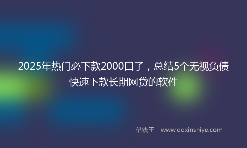2025年热门必下款2000口子，总结5个无视负债快速下款长期网贷的软件