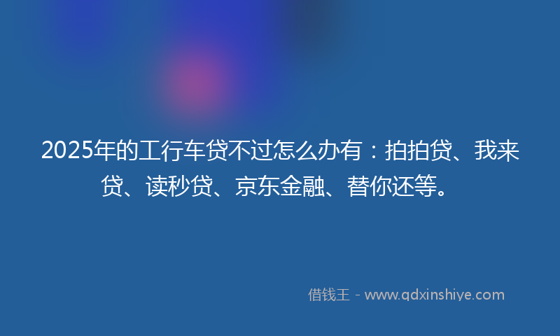 2025年的工行车贷不过怎么办有：拍拍贷、我来贷、读秒贷、京东金融、替你还等。