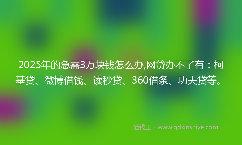 2025年的急需3万块钱怎么办,网贷办不了有：柯基贷、微博借钱、读秒贷、360借条、功夫贷等。