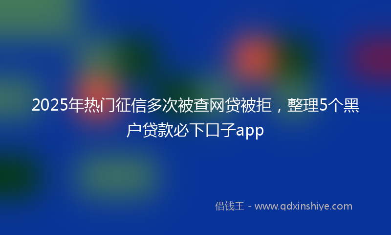2025年热门征信多次被查网贷被拒，整理5个黑户贷款必下口子app