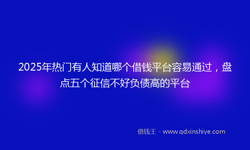 2025年热门有人知道哪个借钱平台容易通过，盘点五个征信不好负债高的平台