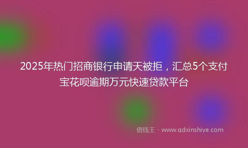 2025年热门招商银行申请天被拒，汇总5个支付宝花呗逾期万元快速贷款平台