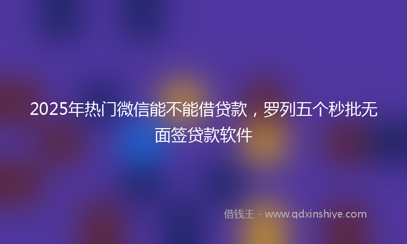 2025年热门微信能不能借贷款，罗列五个秒批无面签贷款软件
