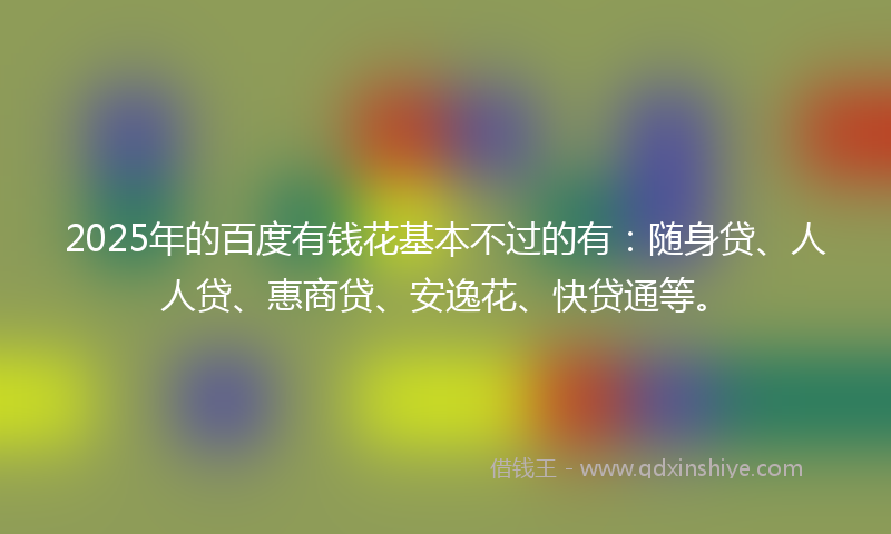 2025年的百度有钱花基本不过的有：随身贷、人人贷、惠商贷、安逸花、快贷通等。