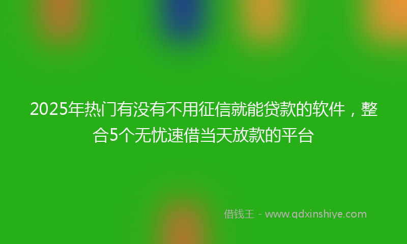 2025年热门有没有不用征信就能贷款的软件，整合5个无忧速借当天放款的平台