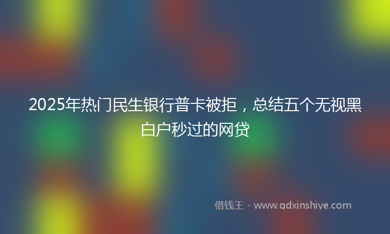 2025年热门民生银行普卡被拒，总结五个无视黑白户秒过的网贷