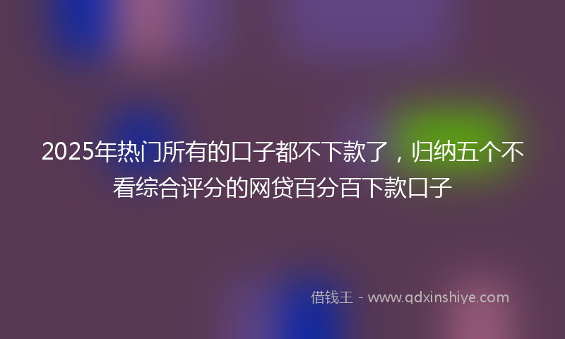 2025年热门所有的口子都不下款了，归纳五个不看综合评分的网贷百分百下款口子