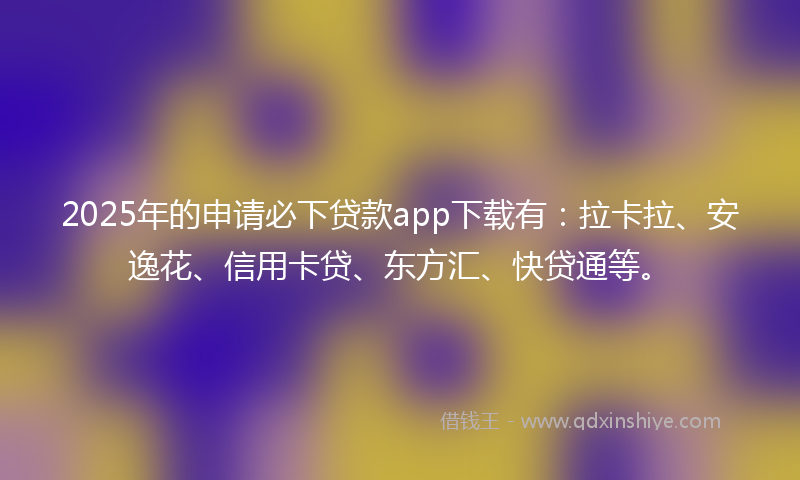 2025年的申请必下贷款app下载有：拉卡拉、安逸花、信用卡贷、东方汇、快贷通等。
