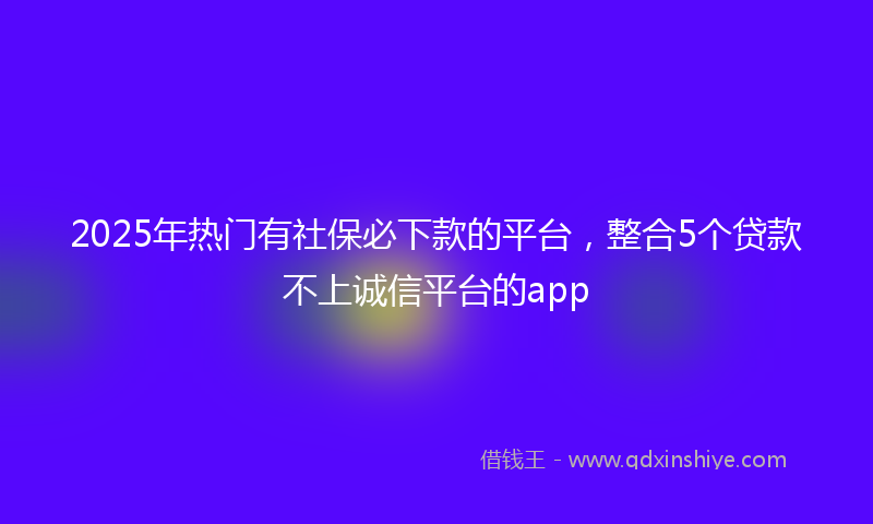 2025年热门有社保必下款的平台，整合5个贷款不上诚信平台的app