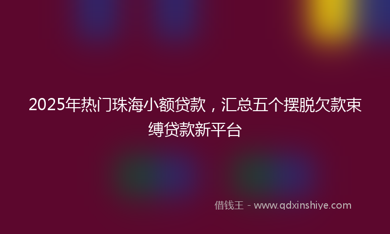 2025年热门珠海小额贷款，汇总五个摆脱欠款束缚贷款新平台