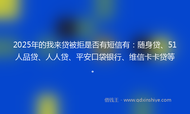 2025年的我来贷被拒是否有短信有：随身贷、51人品贷、人人贷、平安口袋银行、维信卡卡贷等。