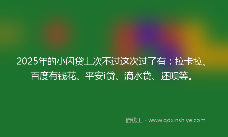 2025年的小闪贷上次不过这次过了有：拉卡拉、百度有钱花、平安i贷、滴水贷、还呗等。