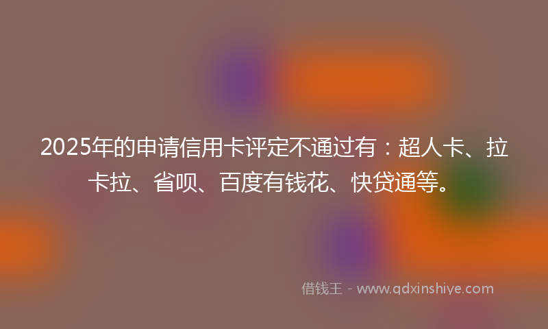 2025年的申请信用卡评定不通过有：超人卡、拉卡拉、省呗、百度有钱花、快贷通等。