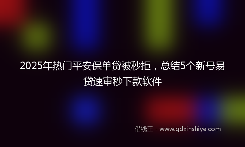 2025年热门平安保单贷被秒拒，总结5个新号易贷速审秒下款软件