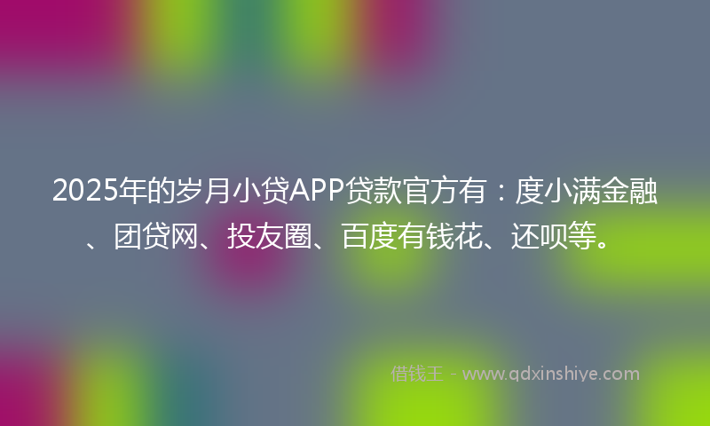 2025年的岁月小贷APP贷款官方有：度小满金融、团贷网、投友圈、百度有钱花、还呗等。
