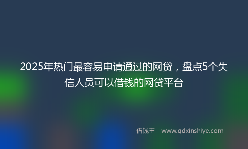 2025年热门最容易申请通过的网贷，盘点5个失信人员可以借钱的网贷平台