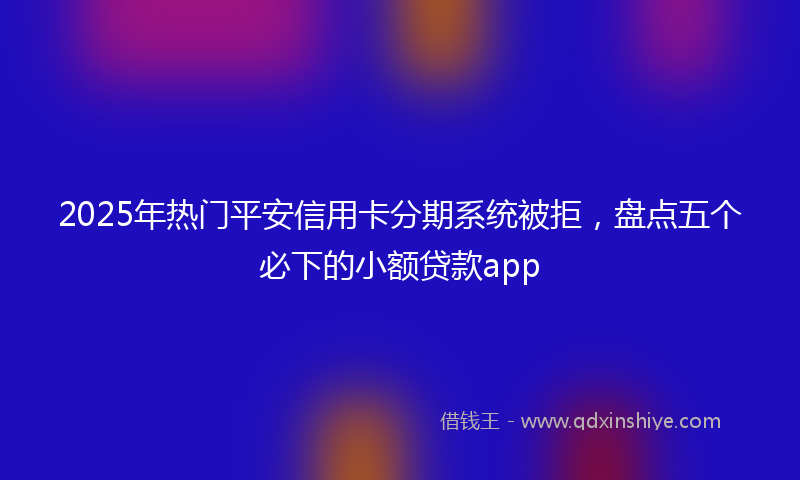 2025年热门平安信用卡分期系统被拒，盘点五个必下的小额贷款app