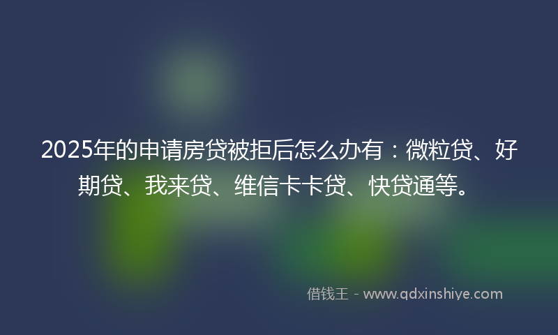 2025年的申请房贷被拒后怎么办有：微粒贷、好期贷、我来贷、维信卡卡贷、快贷通等。