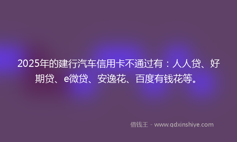 2025年的建行汽车信用卡不通过有：人人贷、好期贷、e微贷、安逸花、百度有钱花等。