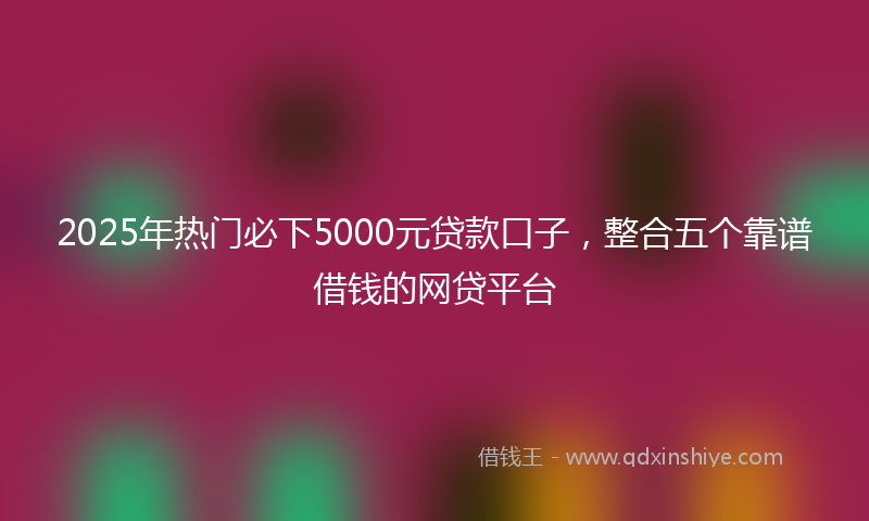 2025年热门必下5000元贷款口子，整合五个靠谱借钱的网贷平台