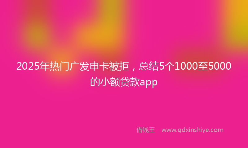 2025年热门广发申卡被拒，总结5个1000至5000的小额贷款app