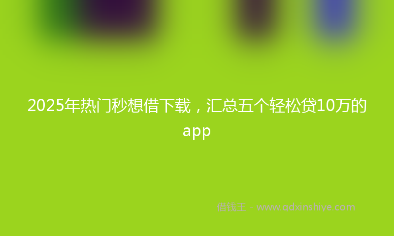 2025年热门秒想借下载，汇总五个轻松贷10万的app
