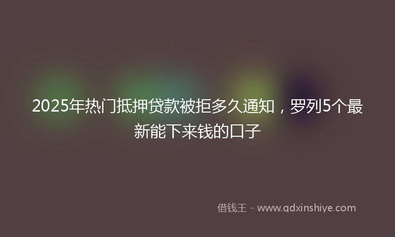 2025年热门抵押贷款被拒多久通知，罗列5个最新能下来钱的口子