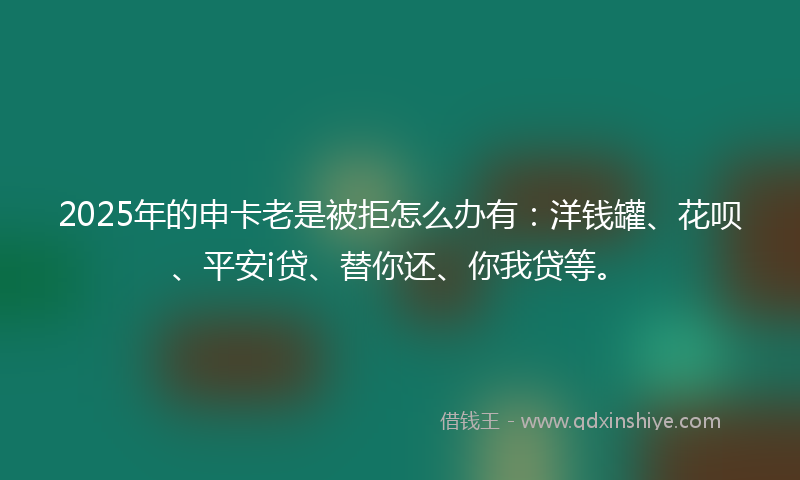 2025年的申卡老是被拒怎么办有：洋钱罐、花呗、平安i贷、替你还、你我贷等。