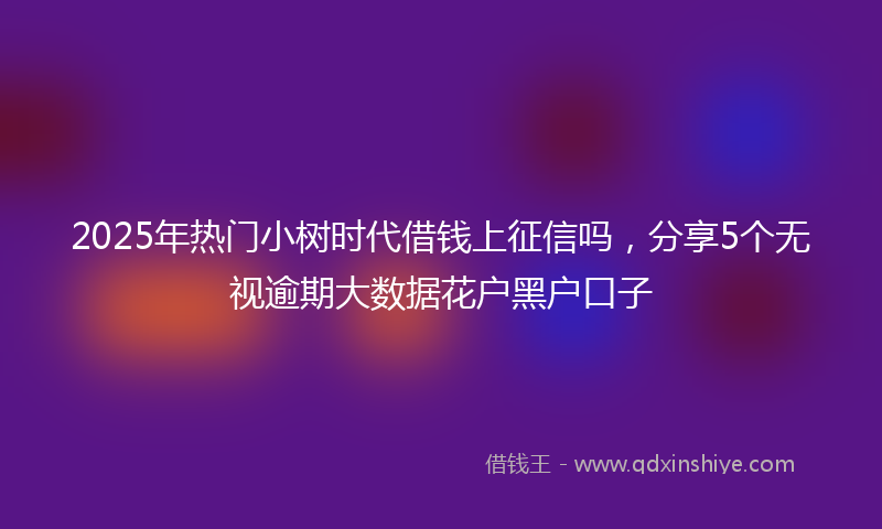 2025年热门小树时代借钱上征信吗，分享5个无视逾期大数据花户黑户口子