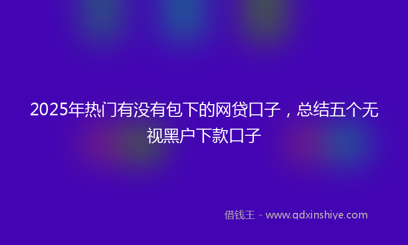 2025年热门有没有包下的网贷口子，总结五个无视黑户下款口子
