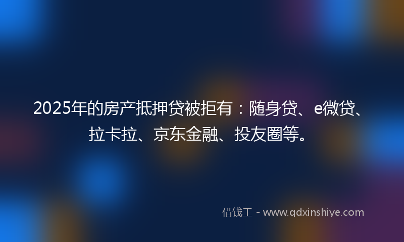 2025年的房产抵押贷被拒有：随身贷、e微贷、拉卡拉、京东金融、投友圈等。