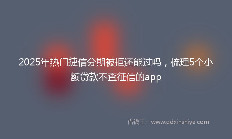 2025年热门捷信分期被拒还能过吗，梳理5个小额贷款不查征信的app