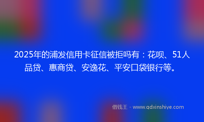 2025年的浦发信用卡征信被拒吗有：花呗、51人品贷、惠商贷、安逸花、平安口袋银行等。
