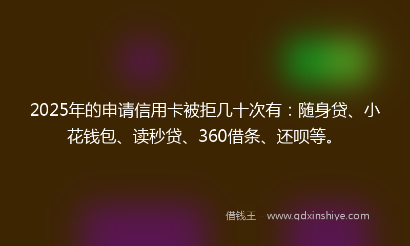 2025年的申请信用卡被拒几十次有：随身贷、小花钱包、读秒贷、360借条、还呗等。