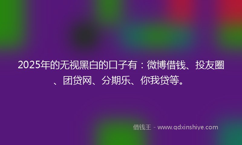 2025年的无视黑白的口子有：微博借钱、投友圈、团贷网、分期乐、你我贷等。