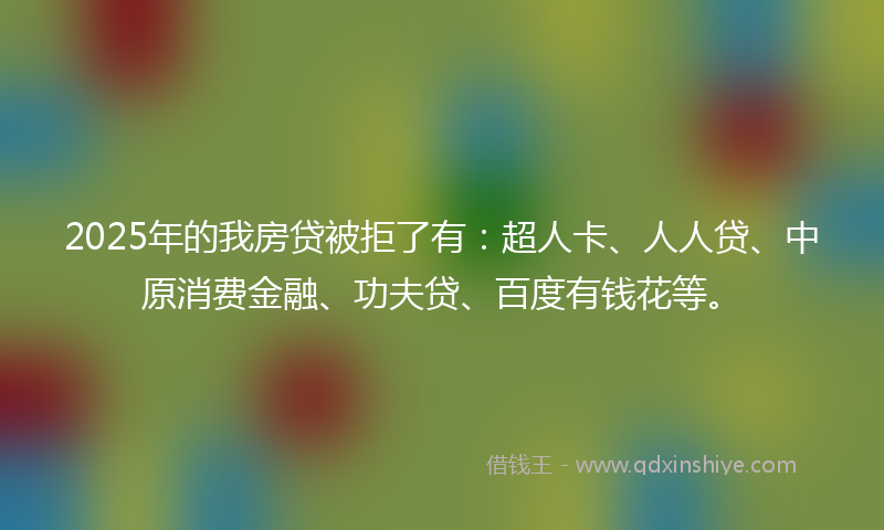 2025年的我房贷被拒了有：超人卡、人人贷、中原消费金融、功夫贷、百度有钱花等。