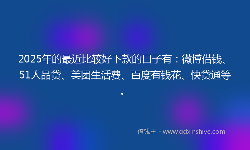 2025年的最近比较好下款的口子有：微博借钱、51人品贷、美团生活费、百度有钱花、快贷通等。