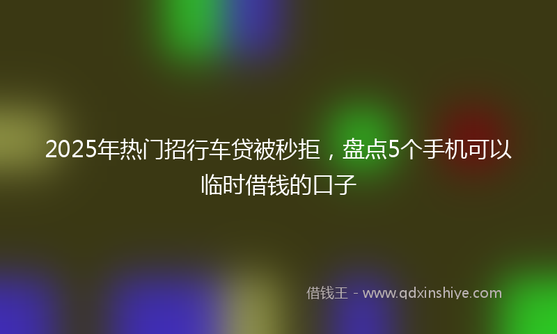 2025年热门招行车贷被秒拒，盘点5个手机可以临时借钱的口子