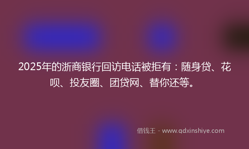 2025年的浙商银行回访电话被拒有：随身贷、花呗、投友圈、团贷网、替你还等。
