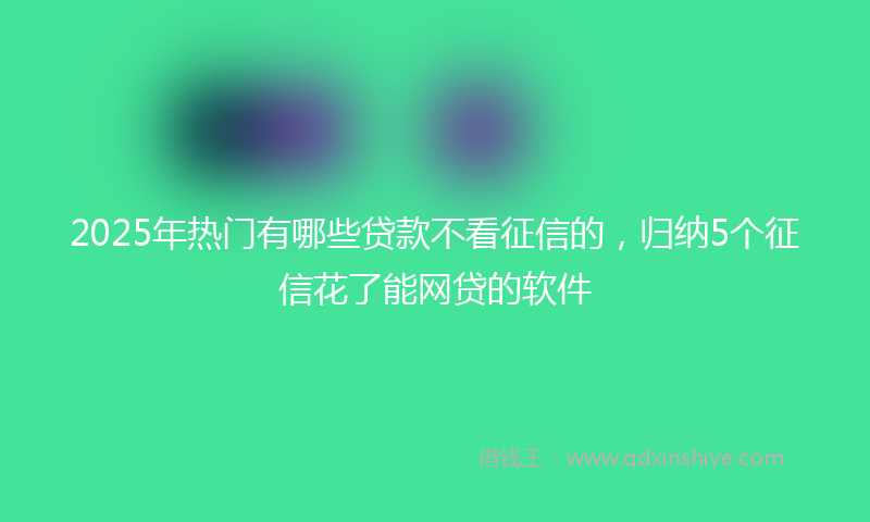 2025年热门有哪些贷款不看征信的，归纳5个征信花了能网贷的软件