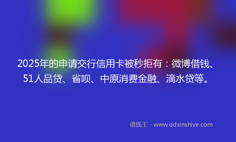 2025年的申请交行信用卡被秒拒有：微博借钱、51人品贷、省呗、中原消费金融、滴水贷等。