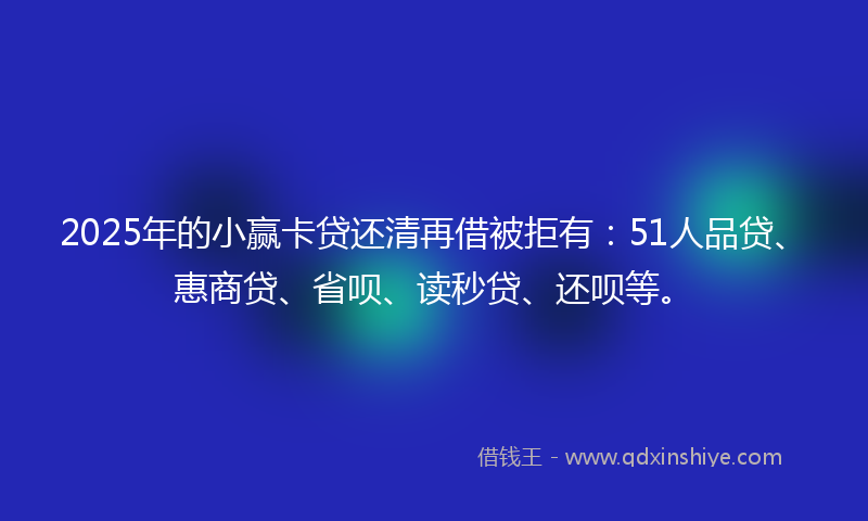 2025年的小赢卡贷还清再借被拒有：51人品贷、惠商贷、省呗、读秒贷、还呗等。