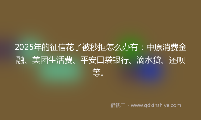 2025年的征信花了被秒拒怎么办有：中原消费金融、美团生活费、平安口袋银行、滴水贷、还呗等。